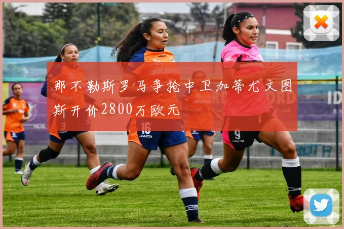 那不勒斯罗马争抢中卫加蒂尤文图斯开价2800万欧元