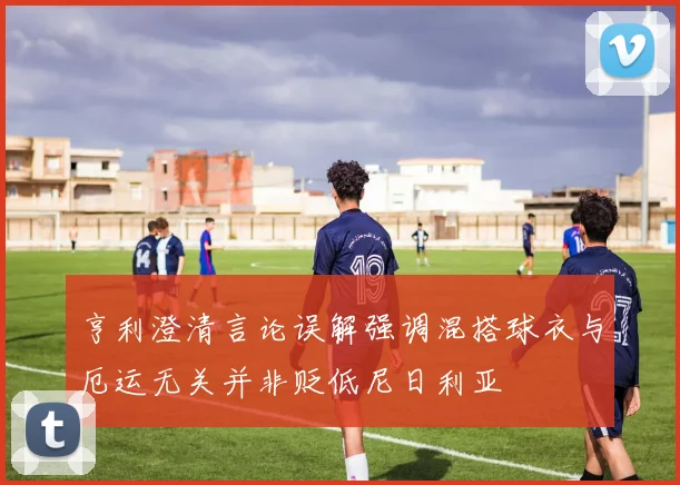 亨利澄清言论误解强调混搭球衣与厄运无关并非贬低尼日利亚