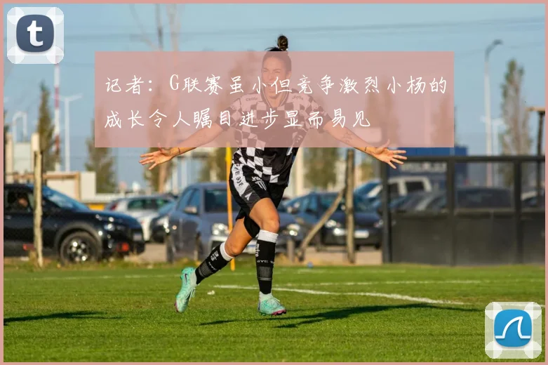 记者：G联赛虽小但竞争激烈小杨的成长令人瞩目进步显而易见