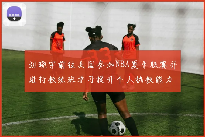 刘晓宇前往美国参加NBA夏季联赛并进行教练班学习提升个人执教能力
