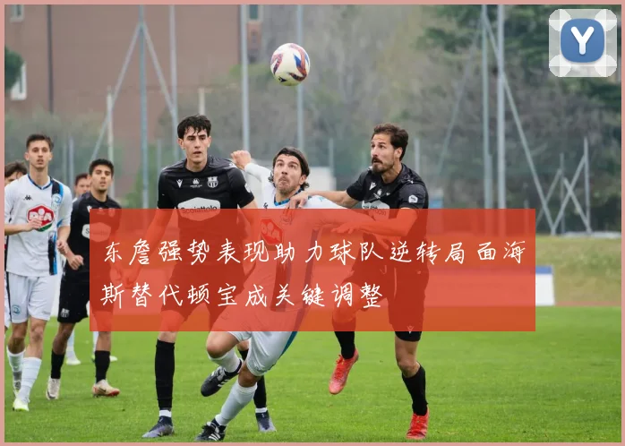 东詹强势表现助力球队逆转局面海斯替代顿宝成关键调整