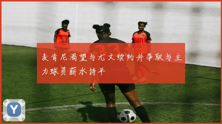 麦肯尼渴望与尤文续约并争取与主力球员薪水持平