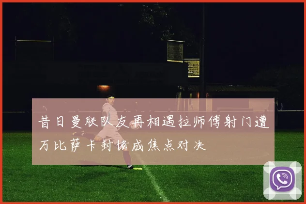 昔日曼联队友再相遇拉师傅射门遭万比萨卡封堵成焦点对决