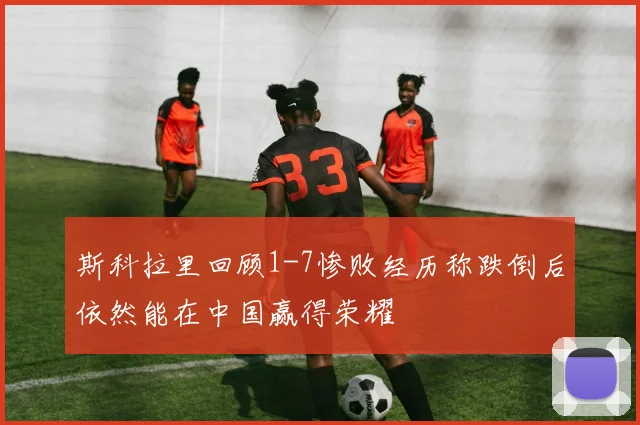 斯科拉里回顾1-7惨败经历称跌倒后依然能在中国赢得荣耀