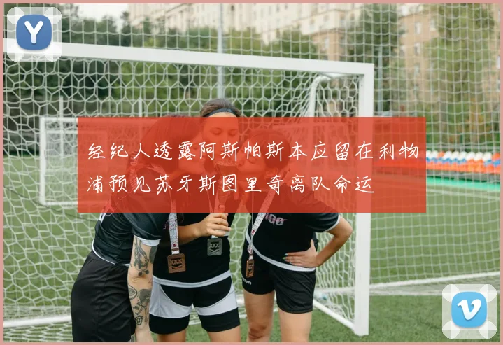 经纪人透露阿斯帕斯本应留在利物浦预见苏牙斯图里奇离队命运