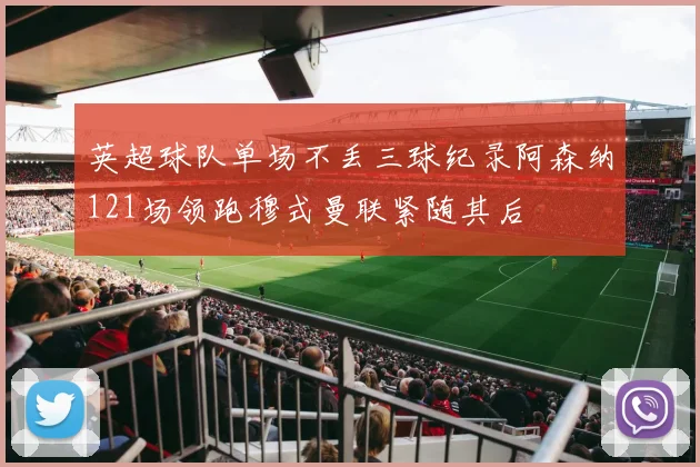 英超球队单场不丢三球纪录阿森纳121场领跑穆式曼联紧随其后