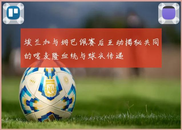 埃兰加与姆巴佩赛后互动揭秘共同的喀麦隆血统与球衣传递