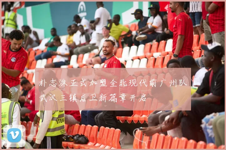 朴志洙正式加盟全北现代前广州队武汉三镇后卫新篇章开启