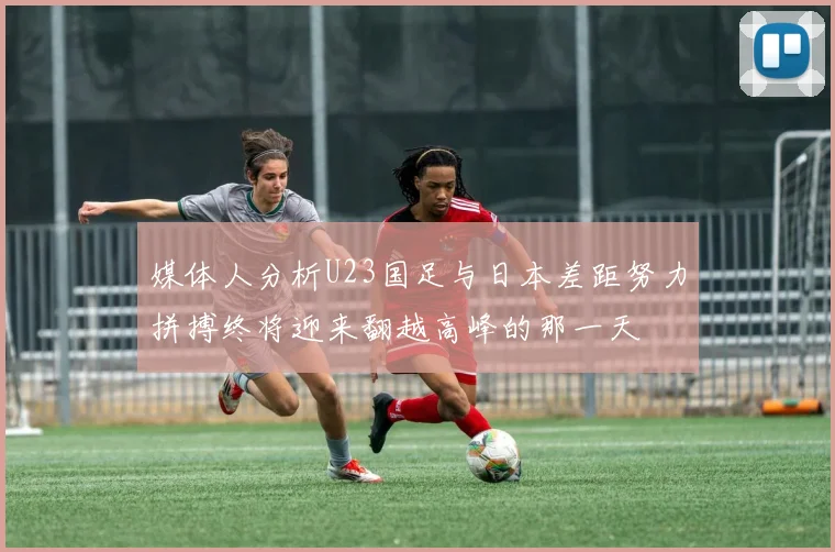 媒体人分析U23国足与日本差距努力拼搏终将迎来翻越高峰的那一天