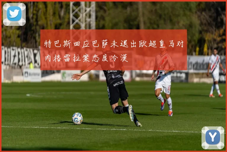特巴斯回应巴萨未退出欧超皇马对内格雷拉案态度冷漠