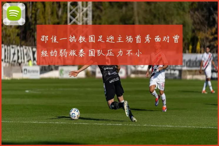 邵佳一执教国足迎主场首秀面对曾经的弱旅泰国队压力不小