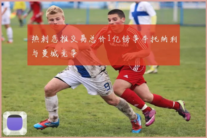 热刺急推交易总价1亿镑争夺托纳利与曼城竞争