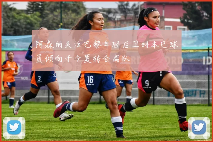阿森纳关注巴黎年轻后卫姆本巴球员倾向于今夏转会离队