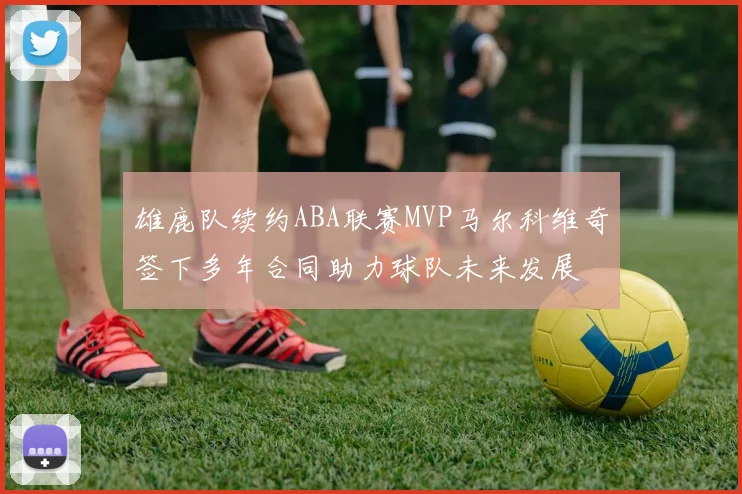 雄鹿队续约ABA联赛MVP马尔科维奇签下多年合同助力球队未来发展