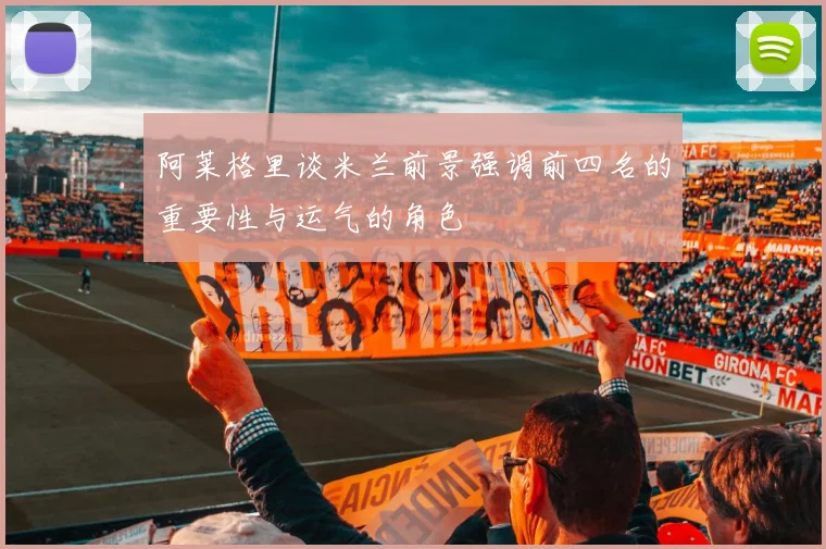 阿莱格里谈米兰前景强调前四名的重要性与运气的角色
