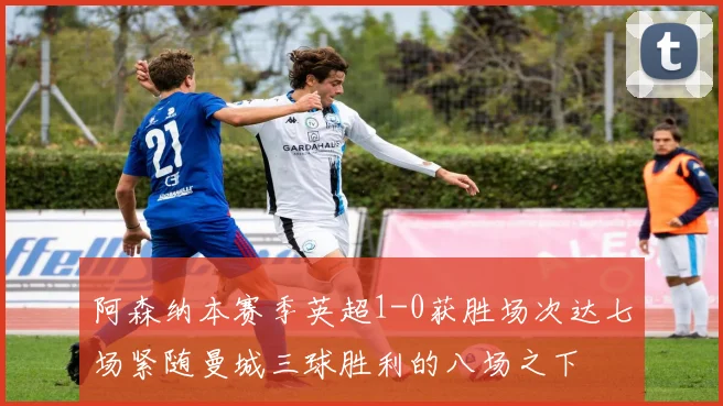 阿森纳本赛季英超1-0获胜场次达七场紧随曼城三球胜利的八场之下