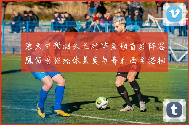 意天空预测米兰对阵莱切首发阵容魔笛或将轮休莱奥与普利西奇搭档出战