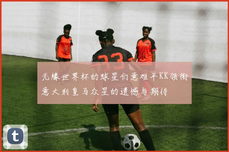 无缘世界杯的球星们意难平KK领衔意大利皇马众星的遗憾与期待