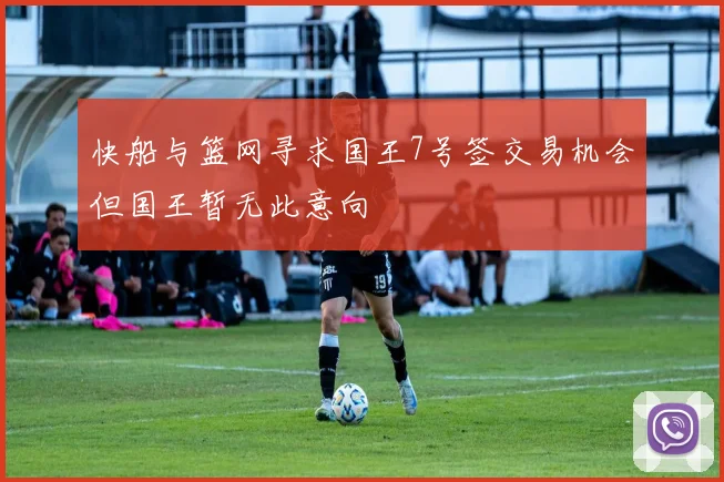 快船与篮网寻求国王7号签交易机会但国王暂无此意向