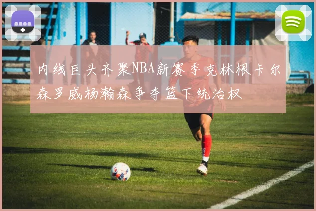 内线巨头齐聚NBA新赛季克林根卡尔森罗威杨瀚森争夺篮下统治权