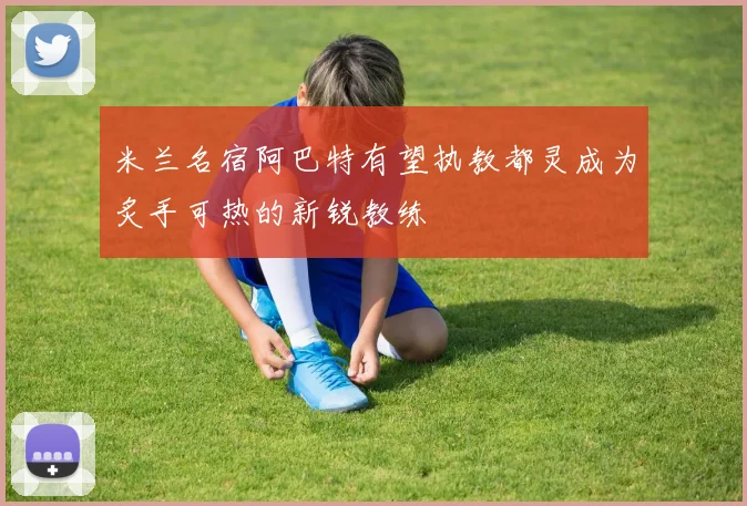 米兰名宿阿巴特有望执教都灵成为炙手可热的新锐教练