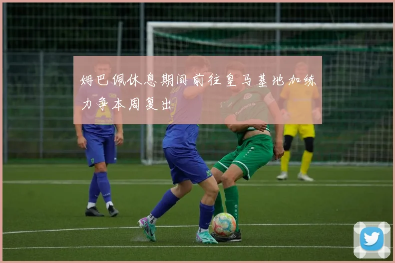 姆巴佩休息期间前往皇马基地加练力争本周复出
