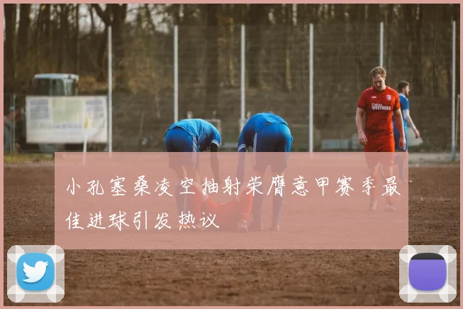 小孔塞桑凌空抽射荣膺意甲赛季最佳进球引发热议