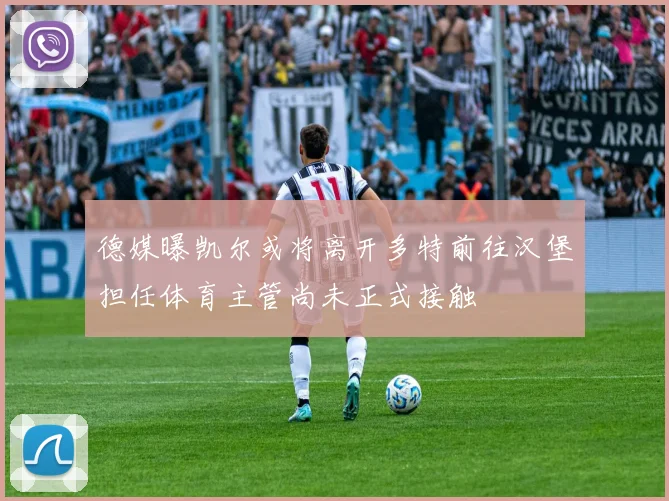 德媒曝凯尔或将离开多特前往汉堡担任体育主管尚未正式接触