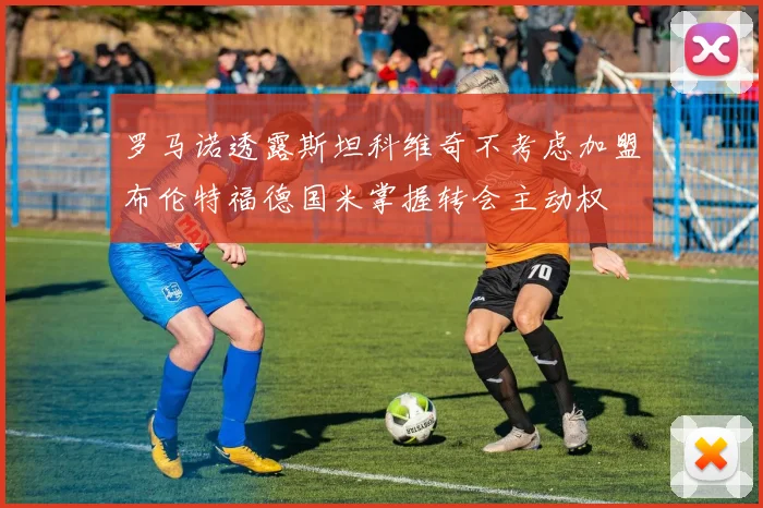 罗马诺透露斯坦科维奇不考虑加盟布伦特福德国米掌握转会主动权