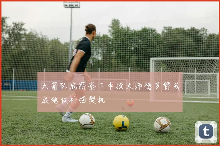 火箭队底薪签下中投大师德罗赞或成绝佳补强契机